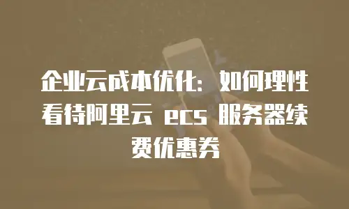 企业云成本优化：如何理性看待阿里云 ecs 服务器续费优惠券