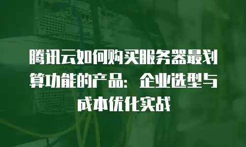 腾讯云如何购买服务器最划算功能的产品：企业选型与成本优化实战