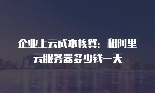 企业上云成本核算：租阿里云服务器多少钱一天