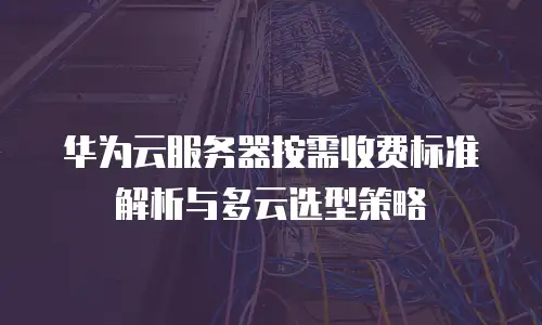华为云服务器按需收费标准解析与多云选型策略