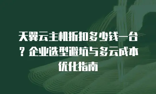 天翼云主机折扣多少钱一台？企业选型避坑与多云成本优化指南