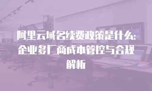 阿里云域名续费政策是什么：企业多厂商成本管控与合规解析