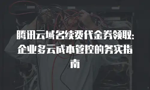 腾讯云域名续费代金券领取：企业多云成本管控的务实指南