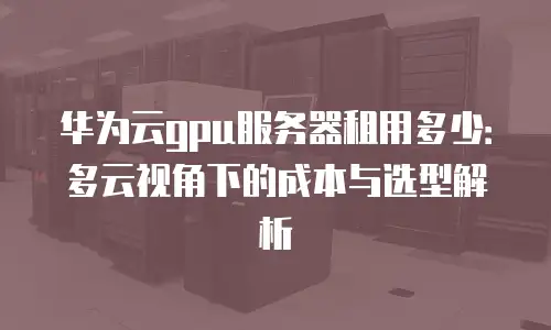 华为云gpu服务器租用多少：多云视角下的成本与选型解析
