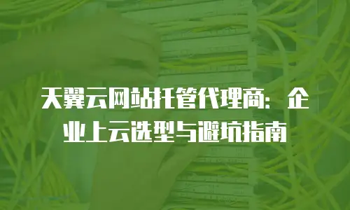 天翼云网站托管代理商：企业上云选型与避坑指南