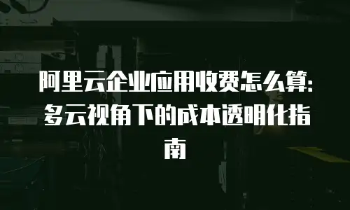 阿里云企业应用收费怎么算：多云视角下的成本透明化指南