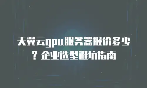 天翼云gpu服务器报价多少？企业选型避坑指南