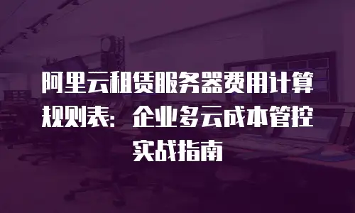 阿里云租赁服务器费用计算规则表：企业多云成本管控实战指南