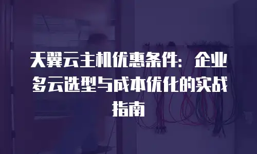 天翼云主机优惠条件：企业多云选型与成本优化的实战指南