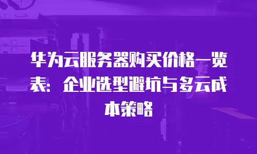 华为云服务器购买价格一览表：企业选型避坑与多云成本策略