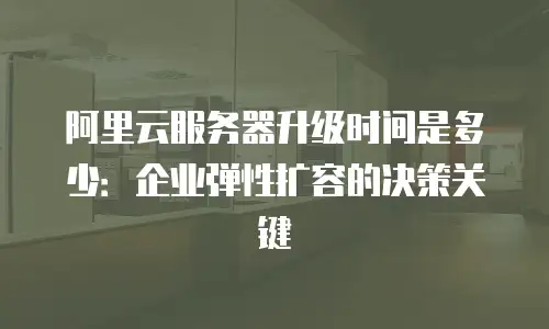阿里云服务器升级时间是多少：企业弹性扩容的决策关键