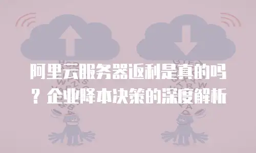 阿里云服务器返利是真的吗？企业降本决策的深度解析