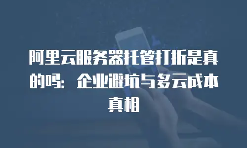 阿里云服务器托管打折是真的吗：企业避坑与多云成本真相