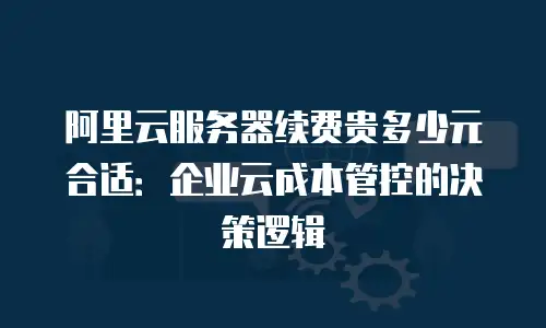 阿里云服务器续费贵多少元合适：企业云成本管控的决策逻辑