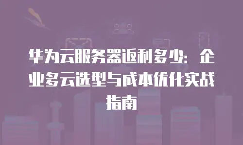 华为云服务器返利多少：企业多云选型与成本优化实战指南
