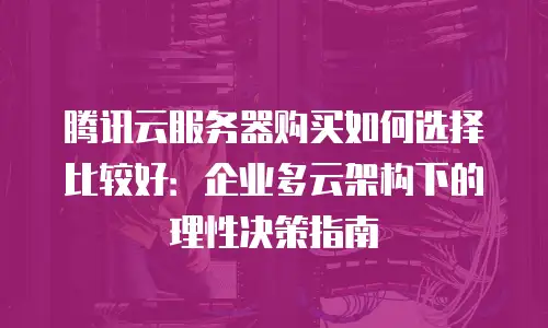 腾讯云服务器购买如何选择比较好：企业多云架构下的理性决策指南