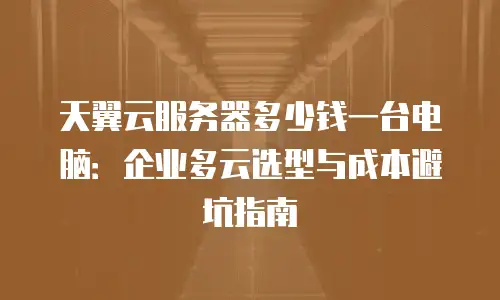 天翼云服务器多少钱一台电脑：企业多云选型与成本避坑指南
