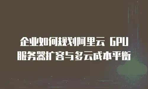 企业如何规划阿里云 GPU 服务器扩容与多云成本平衡