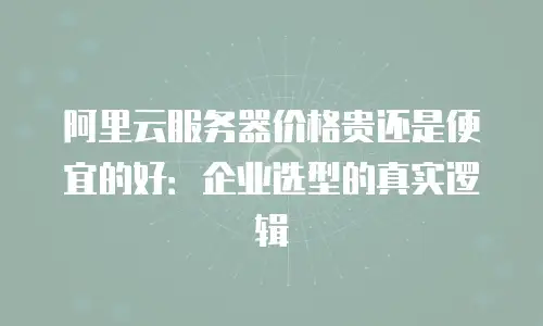 阿里云服务器价格贵还是便宜的好：企业选型的真实逻辑