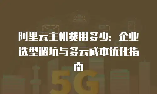 阿里云主机费用多少：企业选型避坑与多云成本优化指南
