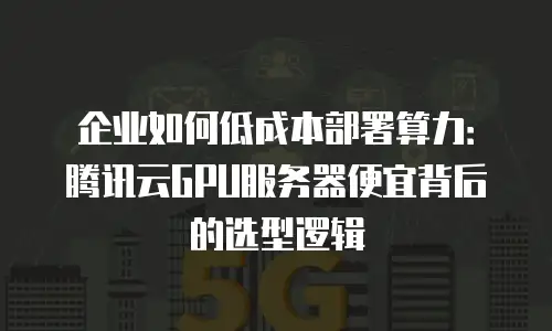 企业如何低成本部署算力：腾讯云GPU服务器便宜背后的选型逻辑