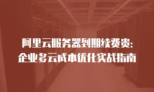 阿里云服务器到期续费贵：企业多云成本优化实战指南