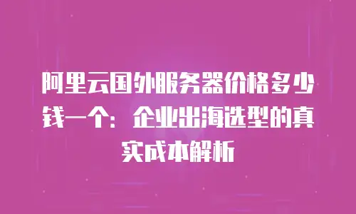阿里云国外服务器价格多少钱一个：企业出海选型的真实成本解析