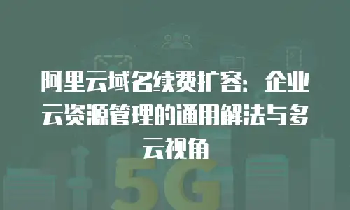 阿里云域名续费扩容：企业云资源管理的通用解法与多云视角