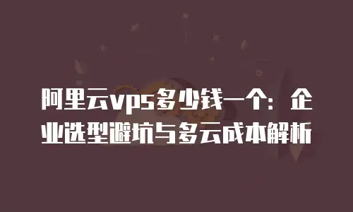 阿里云vps多少钱一个：企业选型避坑与多云成本解析