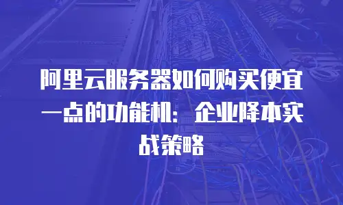 阿里云服务器如何购买便宜一点的功能机：企业降本实战策略