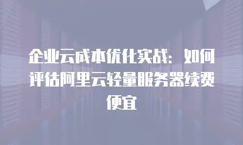 企业云成本优化实战：如何评估阿里云轻量服务器续费便宜