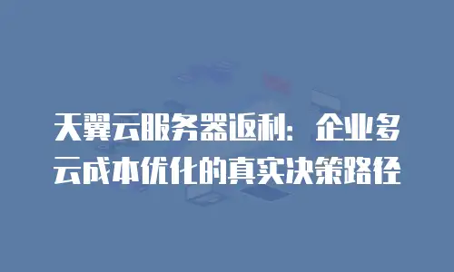天翼云服务器返利：企业多云成本优化的真实决策路径