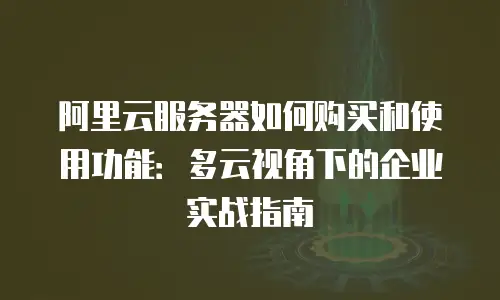 阿里云服务器如何购买和使用功能：多云视角下的企业实战指南