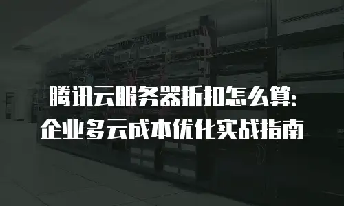 腾讯云服务器折扣怎么算：企业多云成本优化实战指南