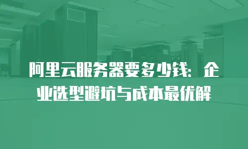 阿里云服务器要多少钱：企业选型避坑与成本最优解