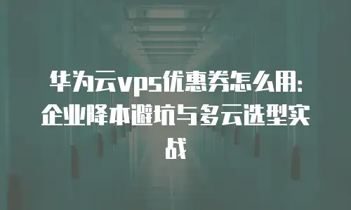 华为云vps优惠券怎么用：企业降本避坑与多云选型实战