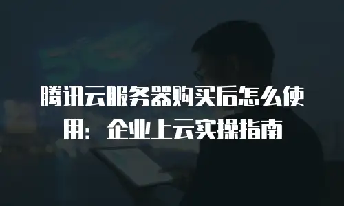腾讯云服务器购买后怎么使用：企业上云实操指南