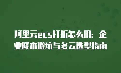阿里云ecs打折怎么用：企业降本避坑与多云选型指南