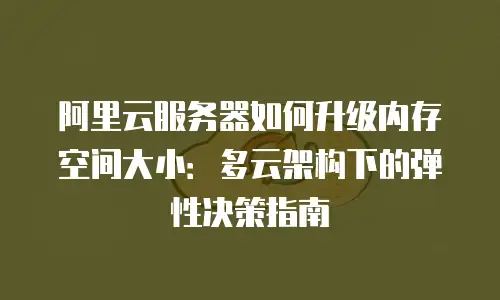 阿里云服务器如何升级内存空间大小：多云架构下的弹性决策指南