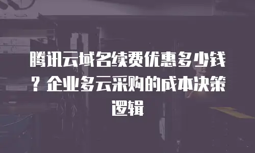 腾讯云域名续费优惠多少钱？企业多云采购的成本决策逻辑