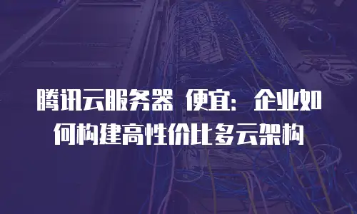 腾讯云服务器 便宜：企业如何构建高性价比多云架构