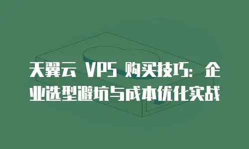 天翼云 VPS 购买技巧：企业选型避坑与成本优化实战