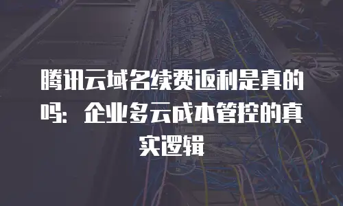 腾讯云域名续费返利是真的吗：企业多云成本管控的真实逻辑