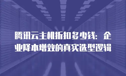 腾讯云主机折扣多少钱：企业降本增效的真实选型逻辑