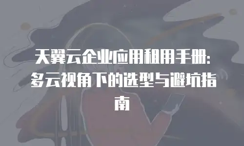 天翼云企业应用租用手册：多云视角下的选型与避坑指南