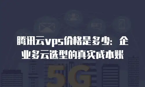 腾讯云vps价格是多少：企业多云选型的真实成本账