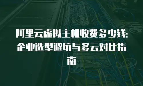 阿里云虚拟主机收费多少钱：企业选型避坑与多云对比指南