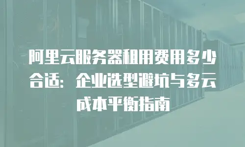 阿里云服务器租用费用多少合适：企业选型避坑与多云成本平衡指南