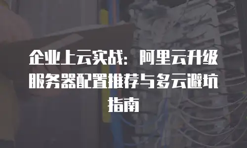 企业上云实战：阿里云升级服务器配置推荐与多云避坑指南