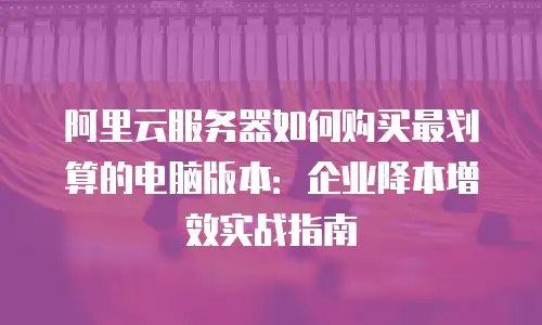 阿里云服务器如何购买最划算的电脑版本：企业降本增效实战指南